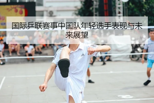 国际乒联赛事中国队年轻选手表现与未来展望